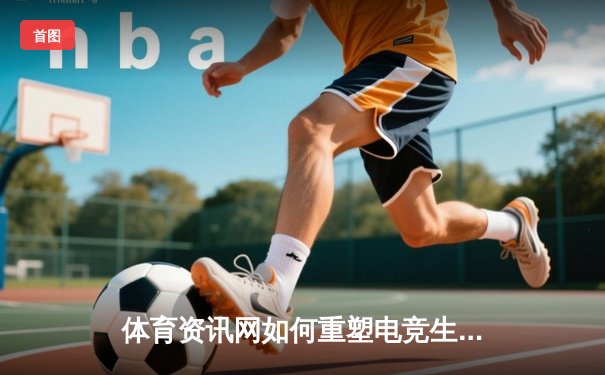 体育资讯网如何重塑电竞生态：从数据服务到社群经济的深度变革