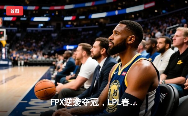 FPX逆袭夺冠，LPL春季赛上演史诗级翻盘