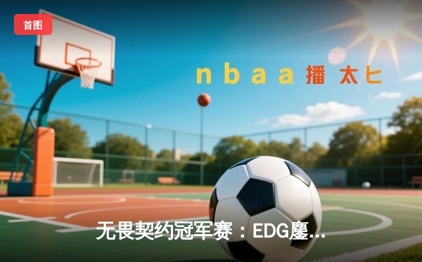 无畏契约冠军赛：EDG鏖战五局力克TE，中国双雄会师决赛创历史
