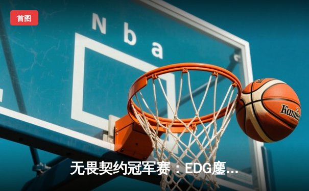 无畏契约冠军赛：EDG鏖战五局力克TE，中国双雄会师决赛创历史