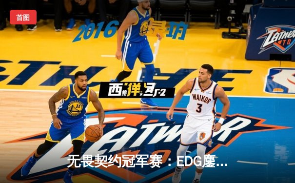 无畏契约冠军赛：EDG鏖战五局力克TE，ZZZ关键四杀锁定全球赛席位