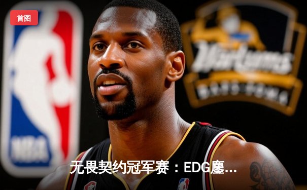 无畏契约冠军赛：EDG鏖战五局力克TE，ZZZ关键四杀锁定全球赛席位