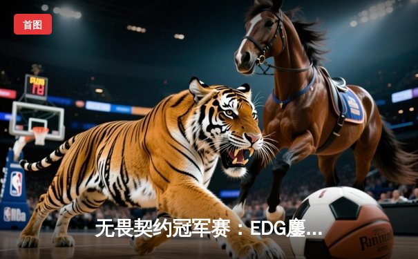 无畏契约冠军赛：EDG鏖战五局力克TE，ZZZ关键四杀锁定全球赛席位